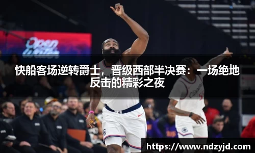 快船客场逆转爵士，晋级西部半决赛：一场绝地反击的精彩之夜